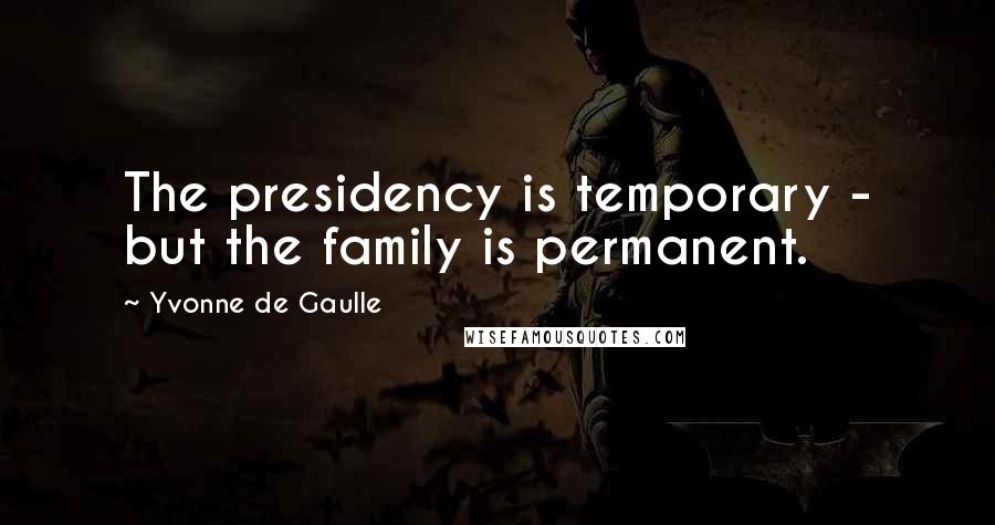 Yvonne De Gaulle Quotes: The presidency is temporary - but the family is permanent.