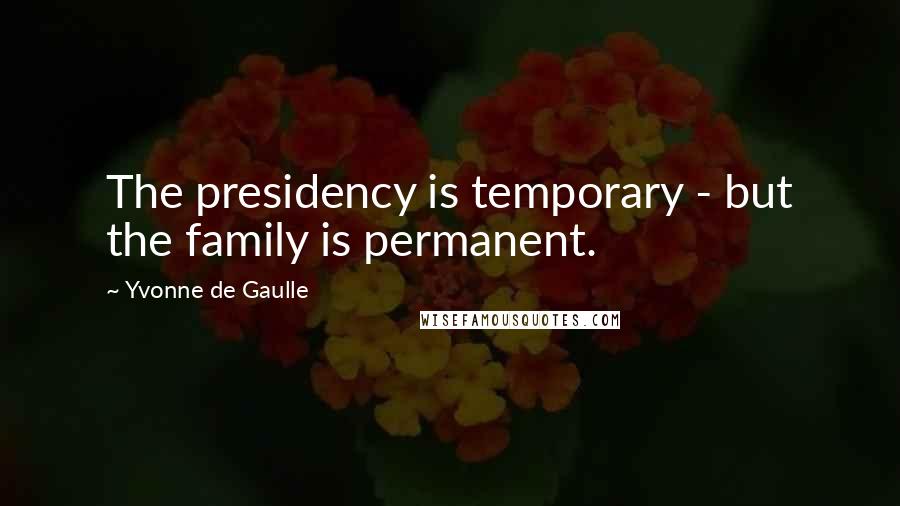 Yvonne De Gaulle Quotes: The presidency is temporary - but the family is permanent.