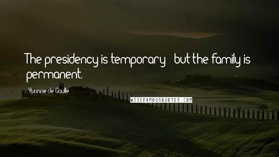 Yvonne De Gaulle Quotes: The presidency is temporary - but the family is permanent.