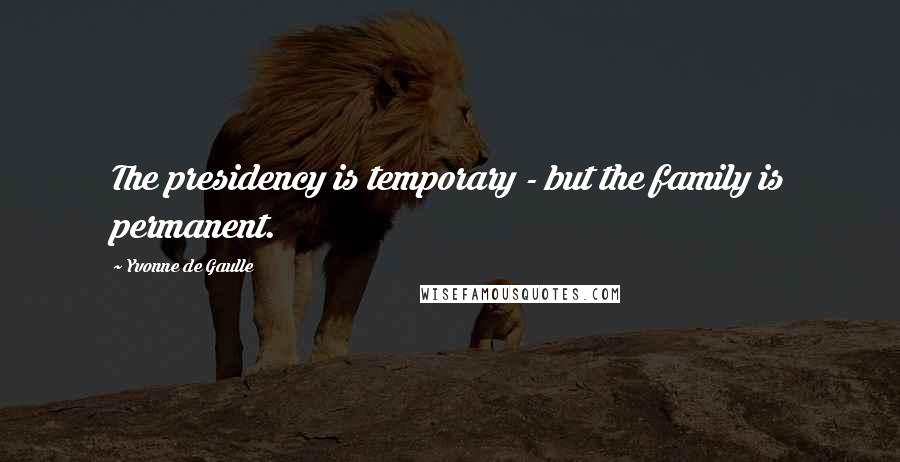 Yvonne De Gaulle Quotes: The presidency is temporary - but the family is permanent.