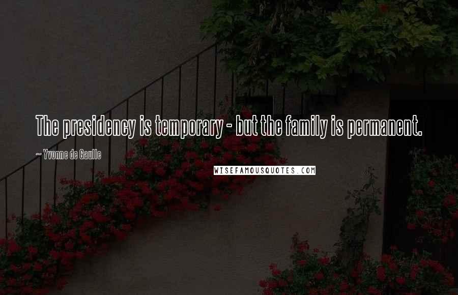 Yvonne De Gaulle Quotes: The presidency is temporary - but the family is permanent.