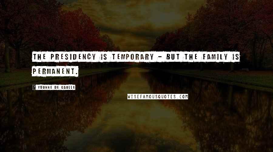 Yvonne De Gaulle Quotes: The presidency is temporary - but the family is permanent.