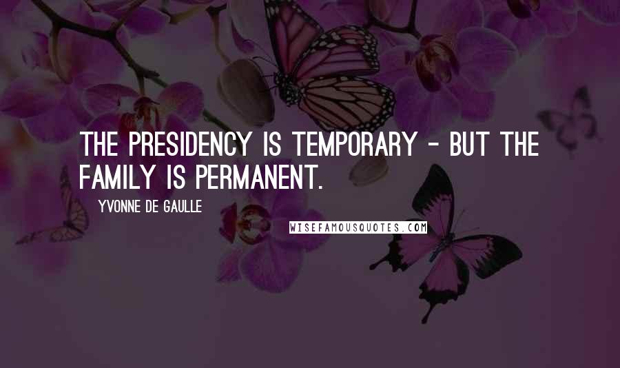 Yvonne De Gaulle Quotes: The presidency is temporary - but the family is permanent.