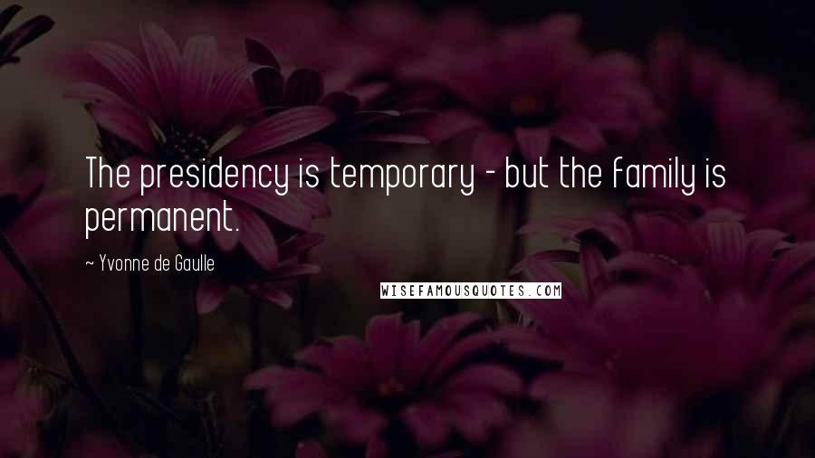 Yvonne De Gaulle Quotes: The presidency is temporary - but the family is permanent.