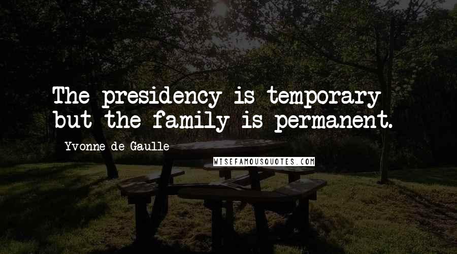 Yvonne De Gaulle Quotes: The presidency is temporary - but the family is permanent.