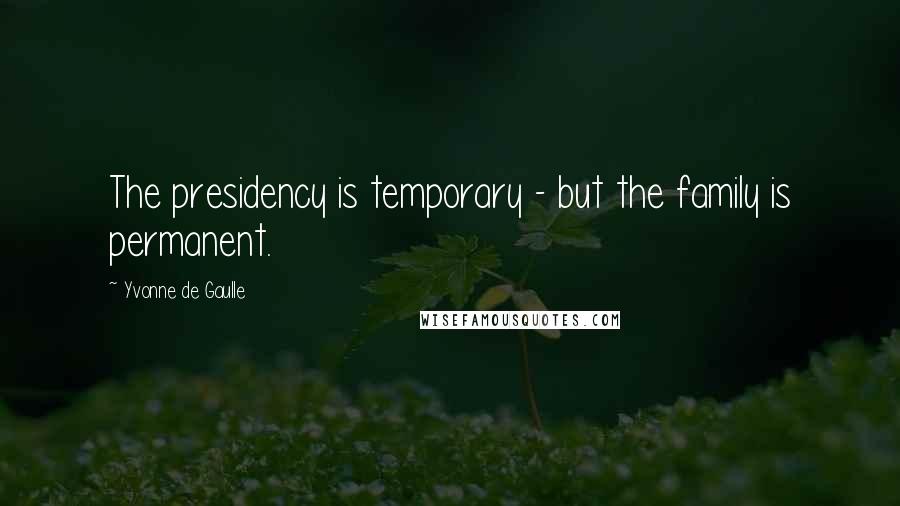 Yvonne De Gaulle Quotes: The presidency is temporary - but the family is permanent.