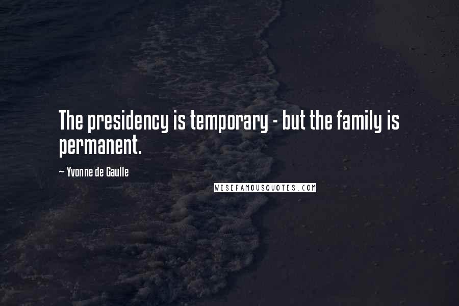 Yvonne De Gaulle Quotes: The presidency is temporary - but the family is permanent.