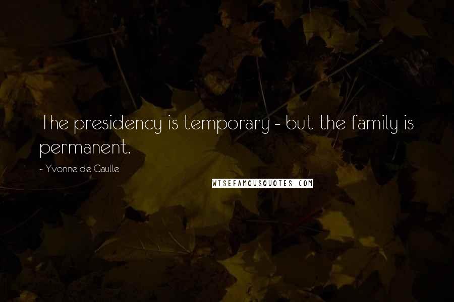 Yvonne De Gaulle Quotes: The presidency is temporary - but the family is permanent.