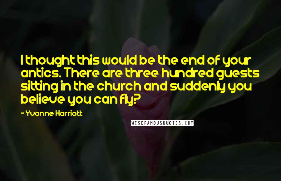 Yvonne Harriott Quotes: I thought this would be the end of your antics. There are three hundred guests sitting in the church and suddenly you believe you can fly?
