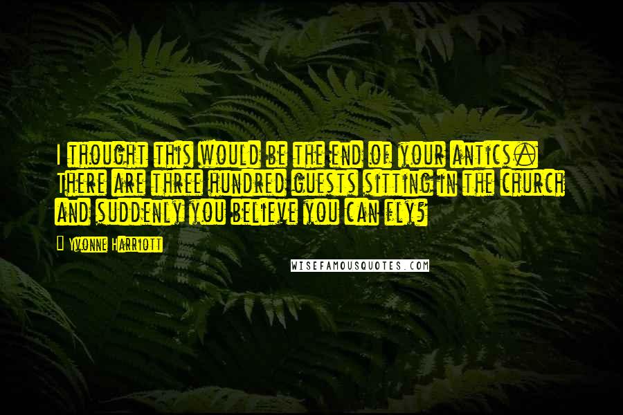 Yvonne Harriott Quotes: I thought this would be the end of your antics. There are three hundred guests sitting in the church and suddenly you believe you can fly?