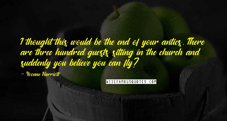 Yvonne Harriott Quotes: I thought this would be the end of your antics. There are three hundred guests sitting in the church and suddenly you believe you can fly?