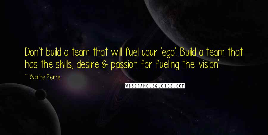 Yvonne Pierre Quotes: Don't build a team that will fuel your 'ego'. Build a team that has the skills, desire & passion for fueling the 'vision'.