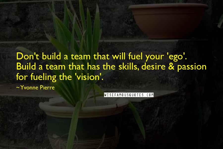 Yvonne Pierre Quotes: Don't build a team that will fuel your 'ego'. Build a team that has the skills, desire & passion for fueling the 'vision'.