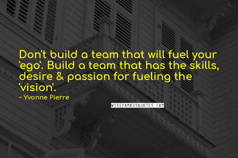 Yvonne Pierre Quotes: Don't build a team that will fuel your 'ego'. Build a team that has the skills, desire & passion for fueling the 'vision'.