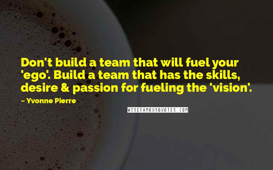 Yvonne Pierre Quotes: Don't build a team that will fuel your 'ego'. Build a team that has the skills, desire & passion for fueling the 'vision'.