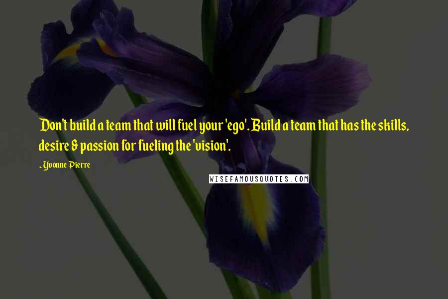 Yvonne Pierre Quotes: Don't build a team that will fuel your 'ego'. Build a team that has the skills, desire & passion for fueling the 'vision'.