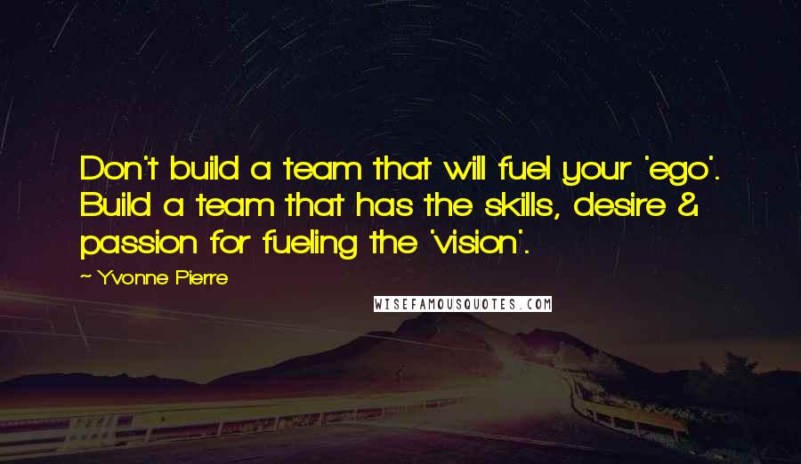 Yvonne Pierre Quotes: Don't build a team that will fuel your 'ego'. Build a team that has the skills, desire & passion for fueling the 'vision'.