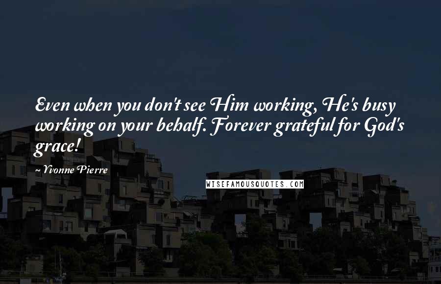 Yvonne Pierre Quotes: Even when you don't see Him working, He's busy working on your behalf. Forever grateful for God's grace!