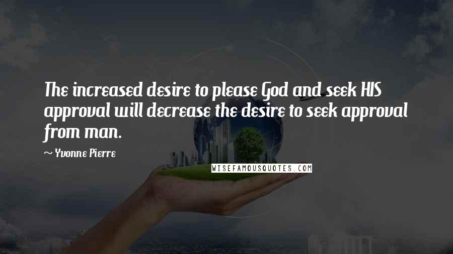 Yvonne Pierre Quotes: The increased desire to please God and seek HIS approval will decrease the desire to seek approval from man.