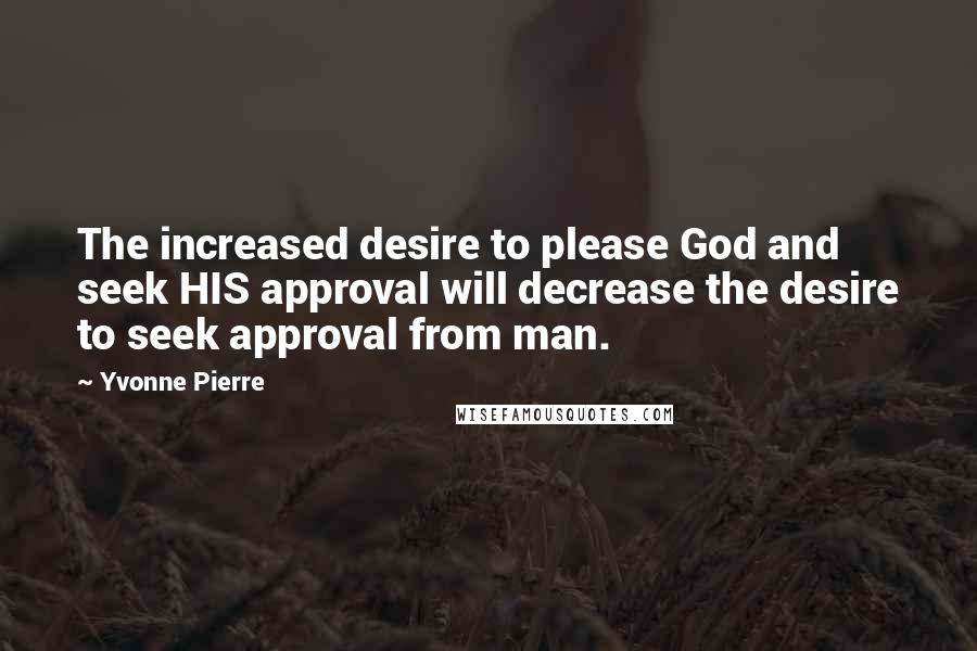 Yvonne Pierre Quotes: The increased desire to please God and seek HIS approval will decrease the desire to seek approval from man.