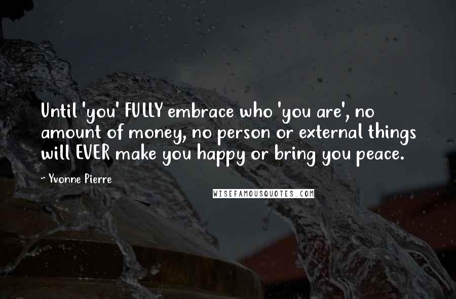 Yvonne Pierre Quotes: Until 'you' FULLY embrace who 'you are', no amount of money, no person or external things will EVER make you happy or bring you peace.