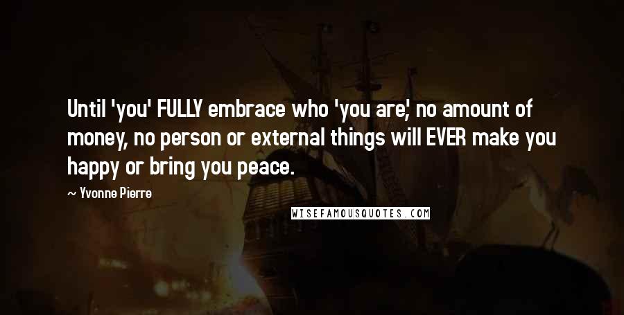 Yvonne Pierre Quotes: Until 'you' FULLY embrace who 'you are', no amount of money, no person or external things will EVER make you happy or bring you peace.