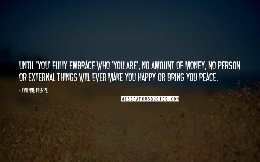 Yvonne Pierre Quotes: Until 'you' FULLY embrace who 'you are', no amount of money, no person or external things will EVER make you happy or bring you peace.