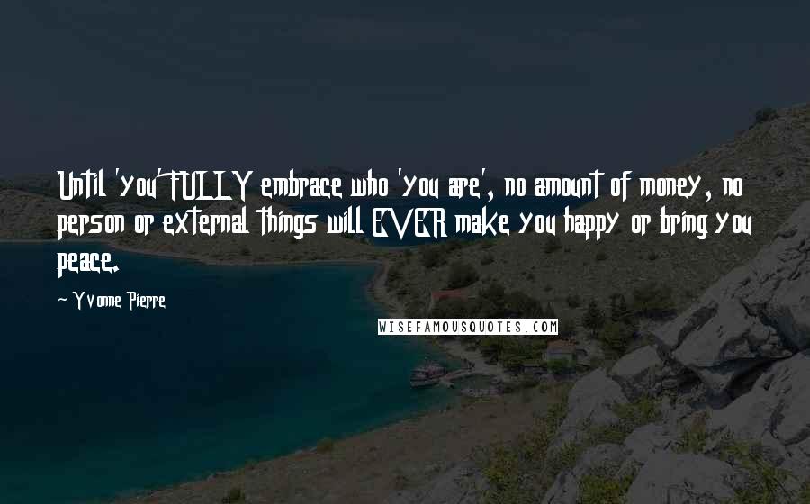 Yvonne Pierre Quotes: Until 'you' FULLY embrace who 'you are', no amount of money, no person or external things will EVER make you happy or bring you peace.