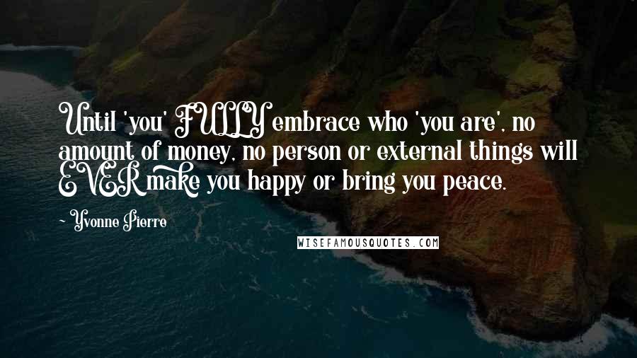 Yvonne Pierre Quotes: Until 'you' FULLY embrace who 'you are', no amount of money, no person or external things will EVER make you happy or bring you peace.
