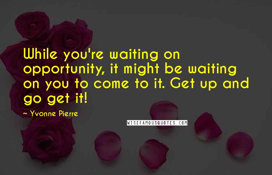 Yvonne Pierre Quotes: While you're waiting on opportunity, it might be waiting on you to come to it. Get up and go get it!