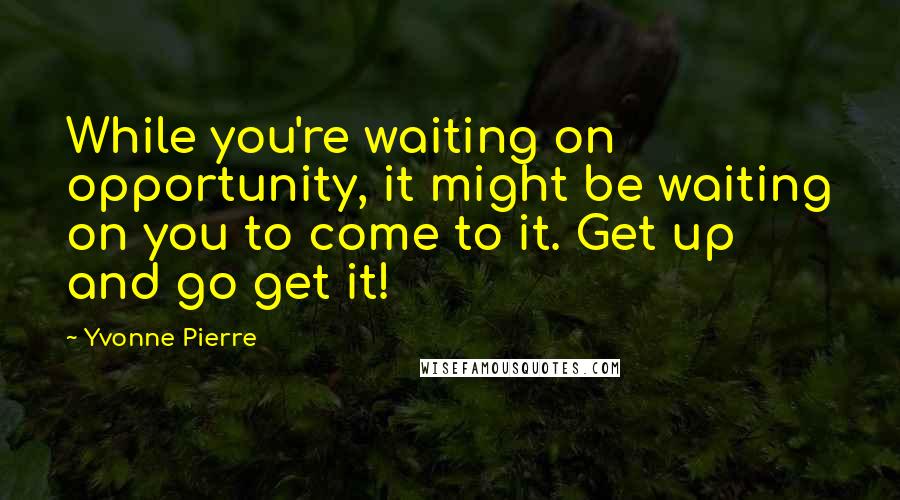 Yvonne Pierre Quotes: While you're waiting on opportunity, it might be waiting on you to come to it. Get up and go get it!