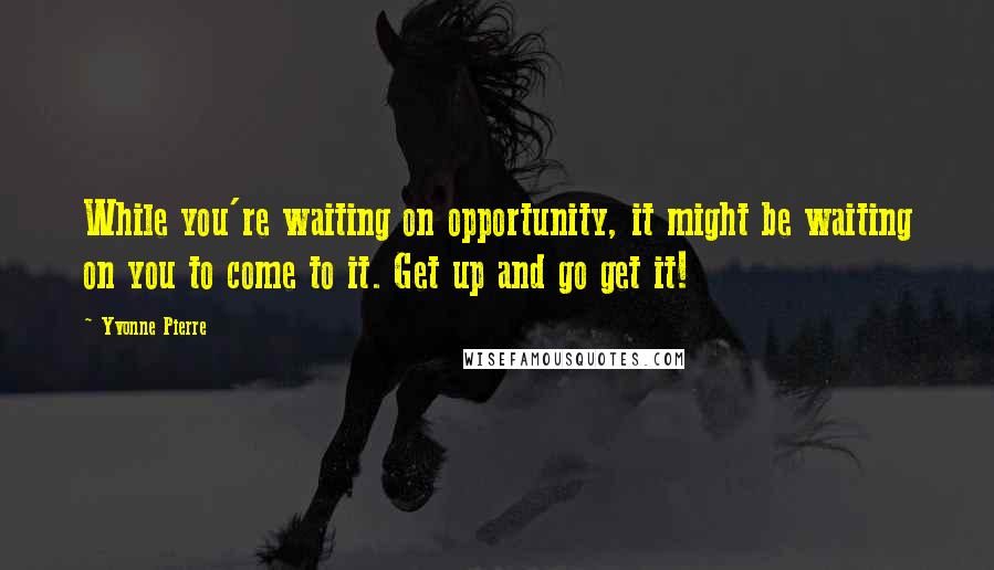 Yvonne Pierre Quotes: While you're waiting on opportunity, it might be waiting on you to come to it. Get up and go get it!