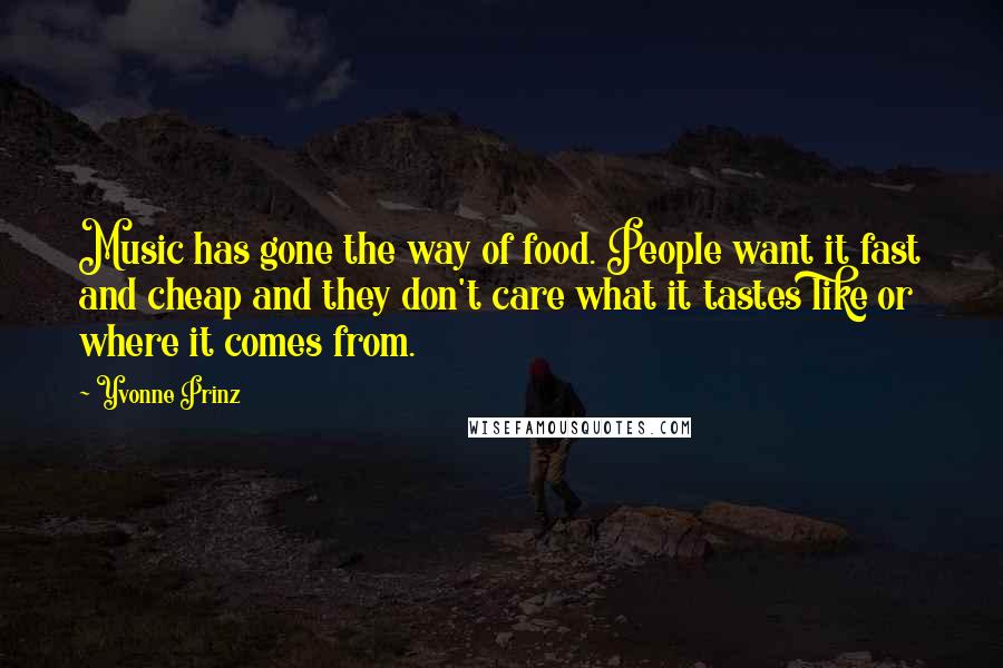 Yvonne Prinz Quotes: Music has gone the way of food. People want it fast and cheap and they don't care what it tastes like or where it comes from.