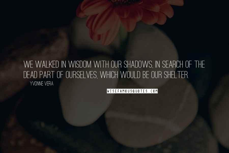 Yvonne Vera Quotes: We walked in wisdom with our shadows, in search of the dead part of ourselves, which would be our shelter.