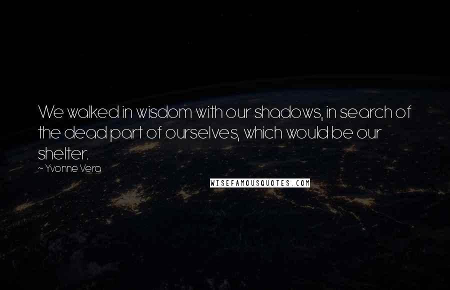 Yvonne Vera Quotes: We walked in wisdom with our shadows, in search of the dead part of ourselves, which would be our shelter.