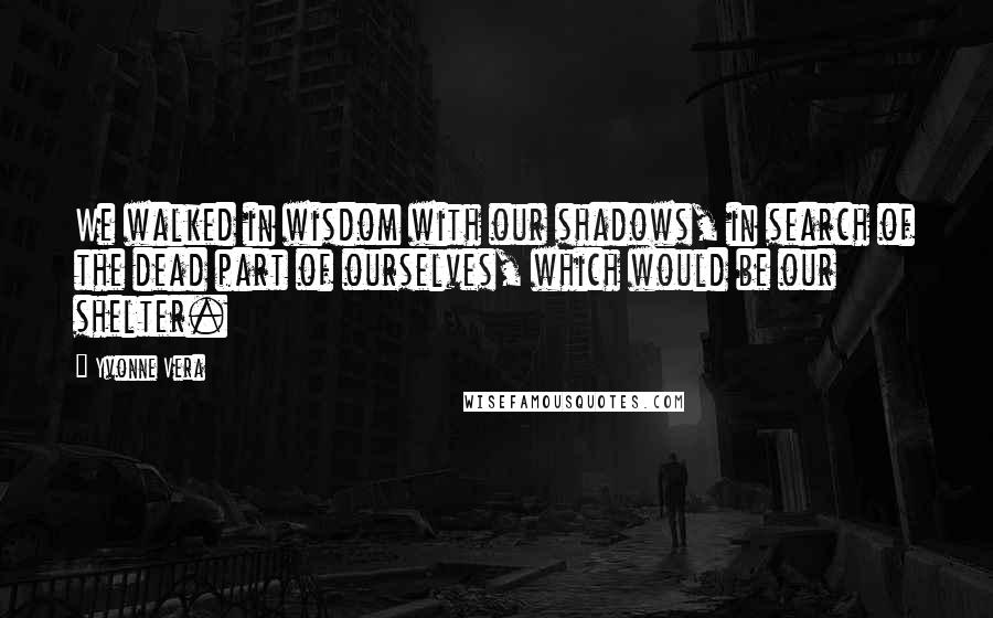 Yvonne Vera Quotes: We walked in wisdom with our shadows, in search of the dead part of ourselves, which would be our shelter.