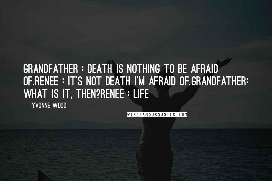 Yvonne Wood Quotes: Grandfather : Death is nothing to be afraid of.Renee : It's not death I'm afraid of.Grandfather: What is it, then?Renee : LIFE