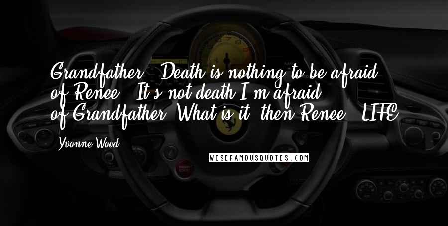 Yvonne Wood Quotes: Grandfather : Death is nothing to be afraid of.Renee : It's not death I'm afraid of.Grandfather: What is it, then?Renee : LIFE