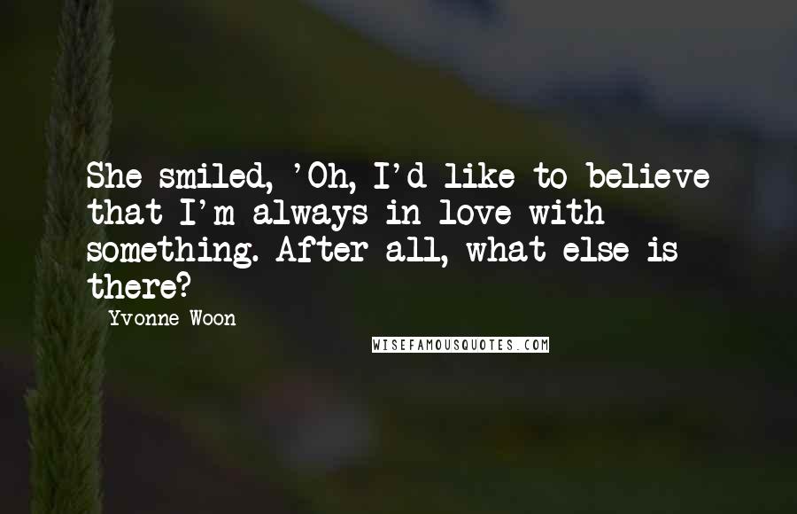 Yvonne Woon Quotes: She smiled, 'Oh, I'd like to believe that I'm always in love with something. After all, what else is there?