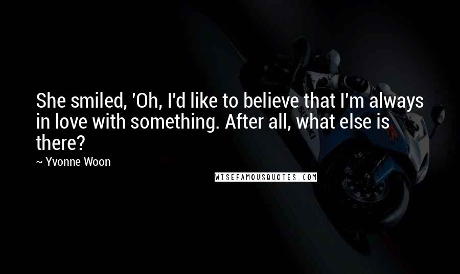 Yvonne Woon Quotes: She smiled, 'Oh, I'd like to believe that I'm always in love with something. After all, what else is there?
