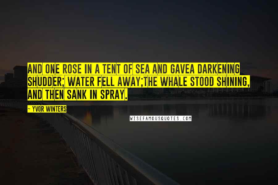 Yvor Winters Quotes: And one rose in a tent of sea and gaveA darkening shudder; water fell away;The whale stood shining, and then sank in spray.