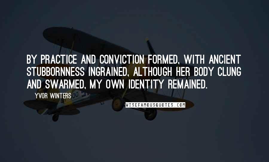 Yvor Winters Quotes: By practice and conviction formed, With ancient stubbornness ingrained, Although her body clung and swarmed, My own identity remained.