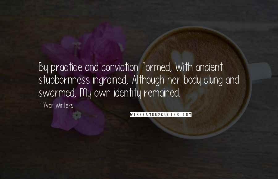 Yvor Winters Quotes: By practice and conviction formed, With ancient stubbornness ingrained, Although her body clung and swarmed, My own identity remained.