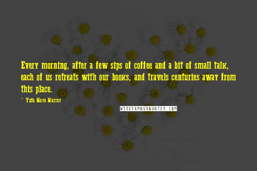 Yxta Maya Murray Quotes: Every morning, after a few sips of coffee and a bit of small talk, each of us retreats with our books, and travels centuries away from this place.