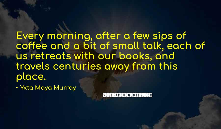 Yxta Maya Murray Quotes: Every morning, after a few sips of coffee and a bit of small talk, each of us retreats with our books, and travels centuries away from this place.