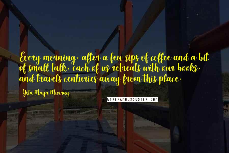 Yxta Maya Murray Quotes: Every morning, after a few sips of coffee and a bit of small talk, each of us retreats with our books, and travels centuries away from this place.