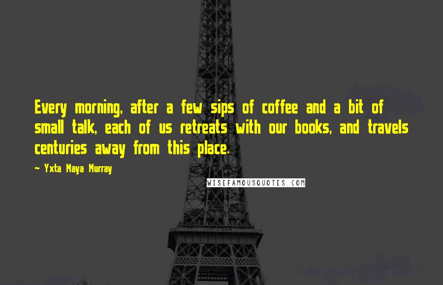 Yxta Maya Murray Quotes: Every morning, after a few sips of coffee and a bit of small talk, each of us retreats with our books, and travels centuries away from this place.