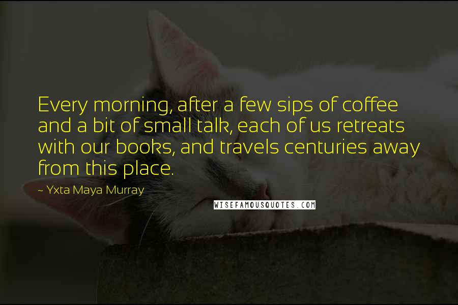 Yxta Maya Murray Quotes: Every morning, after a few sips of coffee and a bit of small talk, each of us retreats with our books, and travels centuries away from this place.