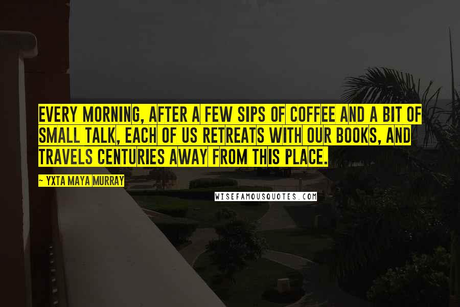 Yxta Maya Murray Quotes: Every morning, after a few sips of coffee and a bit of small talk, each of us retreats with our books, and travels centuries away from this place.