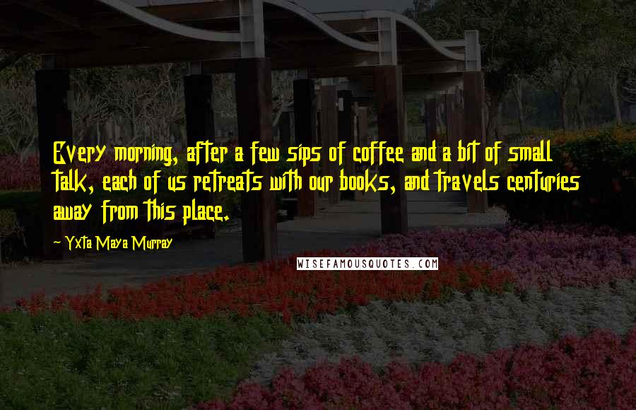 Yxta Maya Murray Quotes: Every morning, after a few sips of coffee and a bit of small talk, each of us retreats with our books, and travels centuries away from this place.